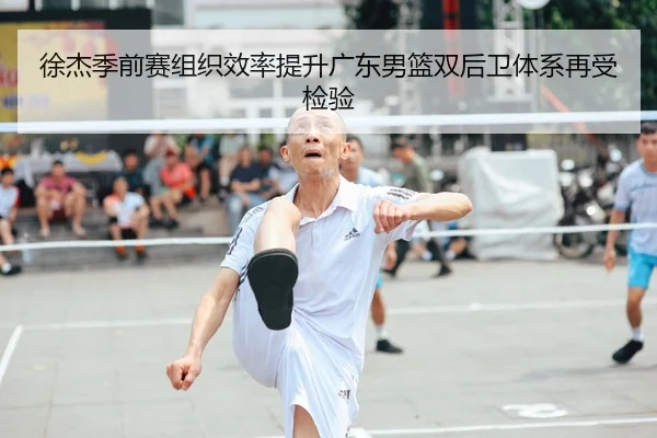 徐杰季前赛组织效率提升广东男篮双后卫体系再受检验