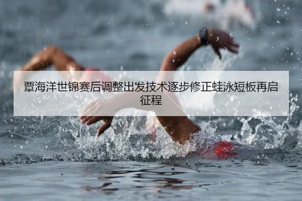 覃海洋世锦赛后调整出发技术逐步修正蛙泳短板再启征程